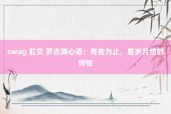 swag 肛交 罗志渊心语：有些为止，是岁月给的悯恤