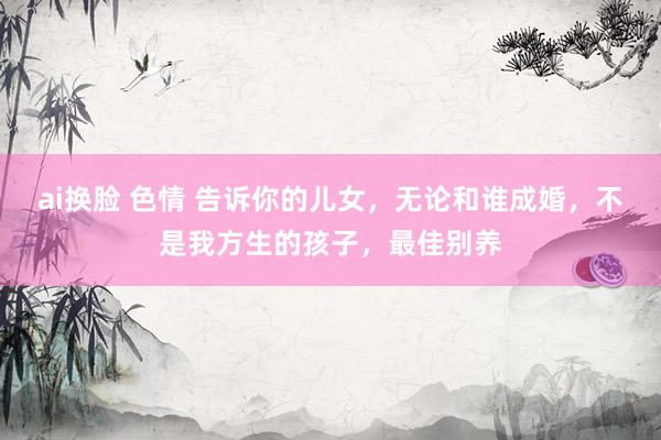 ai换脸 色情 告诉你的儿女，无论和谁成婚，不是我方生的孩子，最佳别养