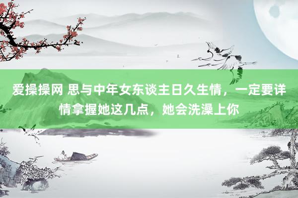 爱操操网 思与中年女东谈主日久生情，一定要详情拿握她这几点，她会洗澡上你