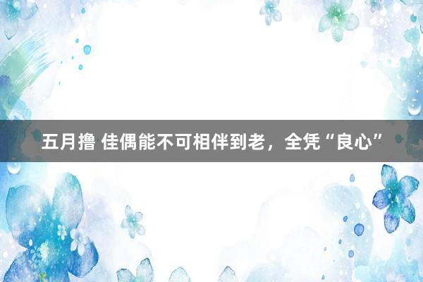 五月撸 佳偶能不可相伴到老，全凭“良心”