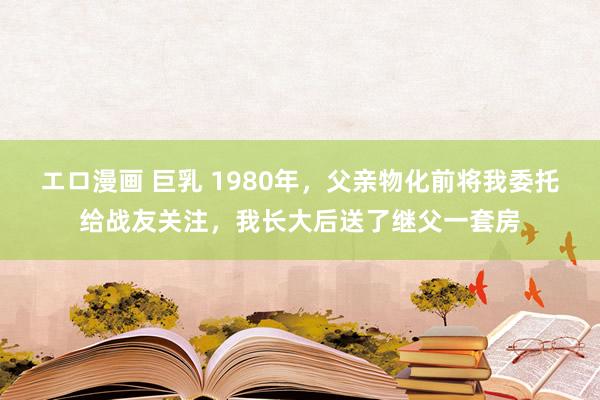 エロ漫画 巨乳 1980年，父亲物化前将我委托给战友关注，我长大后送了继父一套房