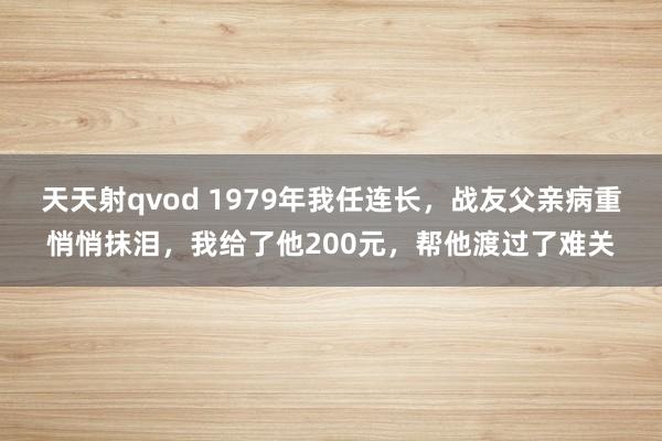 天天射qvod 1979年我任连长，战友父亲病重悄悄抹泪，我给了他200元，帮他渡过了难关