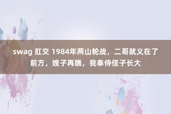 swag 肛交 1984年两山轮战，二哥就义在了前方，嫂子再醮，我奉侍侄子长大