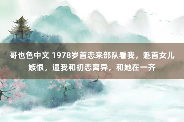 哥也色中文 1978岁首恋来部队看我，魁首女儿嫉恨，逼我和初恋离异，和她在一齐