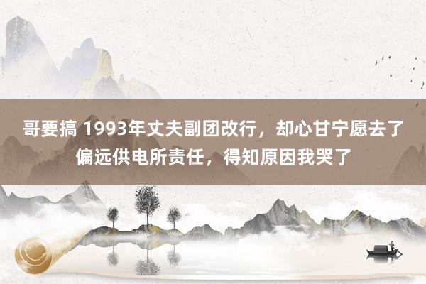 哥要搞 1993年丈夫副团改行，却心甘宁愿去了偏远供电所责任，得知原因我哭了