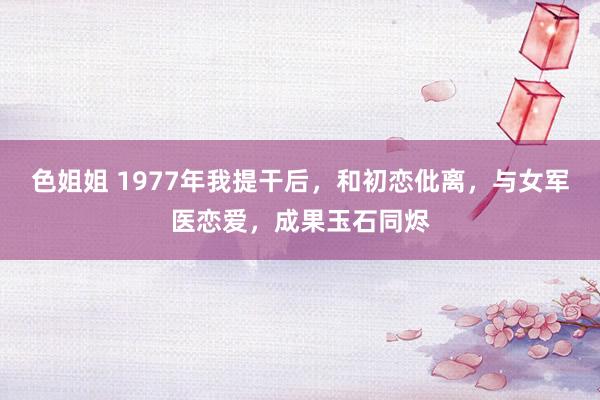 色姐姐 1977年我提干后，和初恋仳离，与女军医恋爱，成果玉石同烬