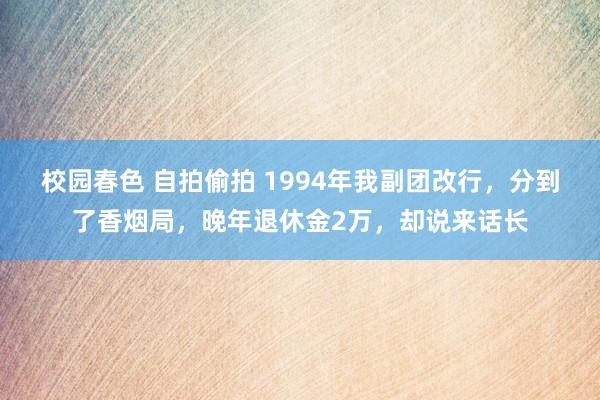 校园春色 自拍偷拍 1994年我副团改行，分到了香烟局，晚年退休金2万，却说来话长