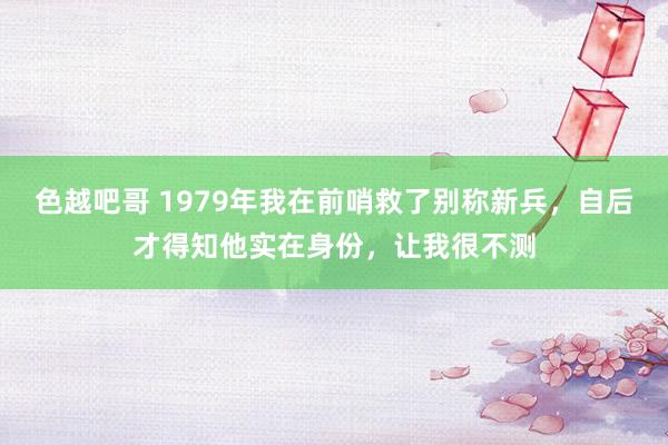 色越吧哥 1979年我在前哨救了别称新兵，自后才得知他实在身份，让我很不测