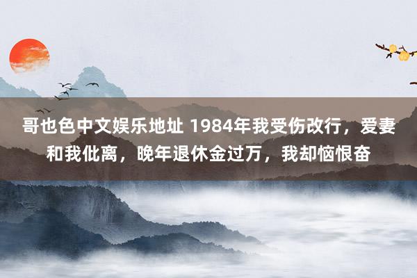 哥也色中文娱乐地址 1984年我受伤改行，爱妻和我仳离，晚年退休金过万，我却恼恨奋