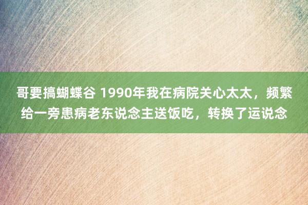哥要搞蝴蝶谷 1990年我在病院关心太太，频繁给一旁患病老东说念主送饭吃，转换了运说念