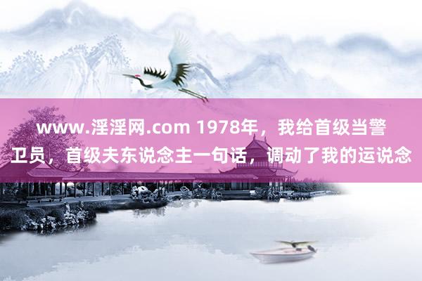 www.淫淫网.com 1978年，我给首级当警卫员，首级夫东说念主一句话，调动了我的运说念