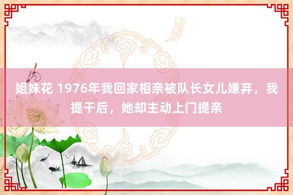 姐妹花 1976年我回家相亲被队长女儿嫌弃，我提干后，她却主动上门提亲