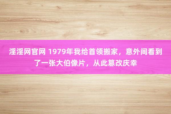淫淫网官网 1979年我给首领搬家，意外间看到了一张大伯像片，从此篡改庆幸