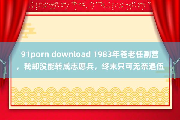 91porn download 1983年苍老任副营，我却没能转成志愿兵，终末只可无奈退伍