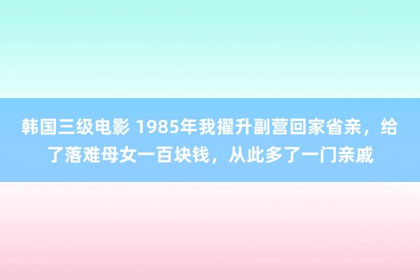 韩国三级电影 1985年我擢升副营回家省亲，给了落难母女一百块钱，从此多了一门亲戚