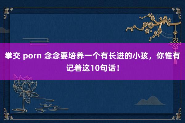 拳交 porn 念念要培养一个有长进的小孩，你惟有记着这10句话！