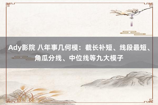 Ady影院 八年事几何模：截长补短、线段最短、角瓜分线、中位线等九大模子