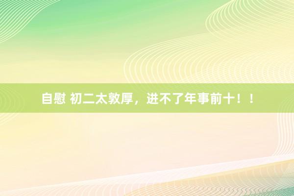 自慰 初二太敦厚,进不了年事前十!!