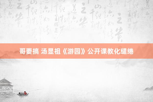 哥要搞 汤显祖《游园》公开课教化缱绻