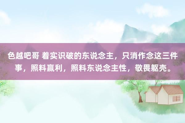 色越吧哥 着实识破的东说念主，只消作念这三件事，照料赢利，照料东说念主性，敬畏躯壳。