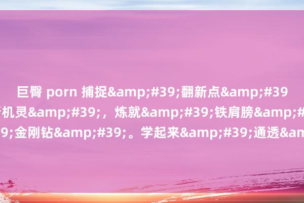 巨臀 porn 捕捉&#39;翻新点&#39;，招揽&#39;新机灵&#39;，炼就&#39;铁肩膀&#39;，铸造&#39;金刚钻&#39;。学起来&#39;通透&#39;，用起来&#39;顺遂&#39;，干起来&#39;带劲&#39;。表面学习排比金句
