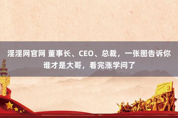 淫淫网官网 董事长、CEO、总裁，一张图告诉你谁才是大哥，看完涨学问了