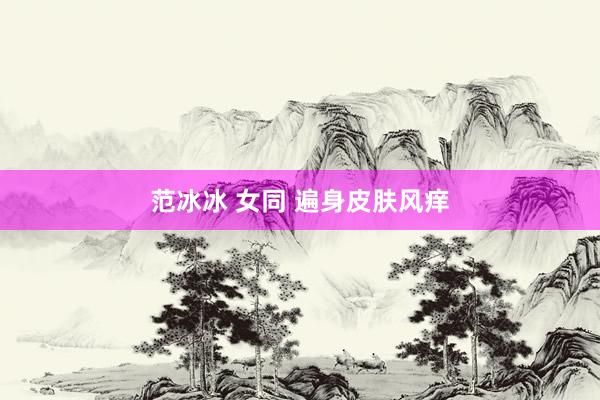 范冰冰 女同 遍身皮肤风痒