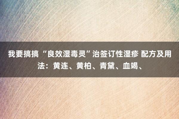 我要搞搞 “良效湿毒灵”治签订性湿疹 配方及用法:黄连、黄柏、青黛、血竭、