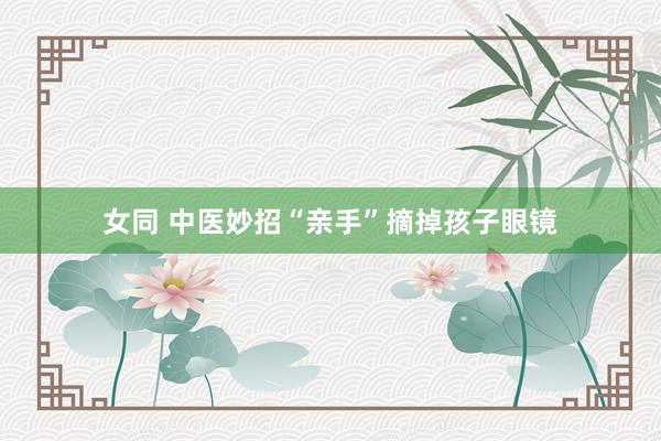 女同 中医妙招“亲手”摘掉孩子眼镜