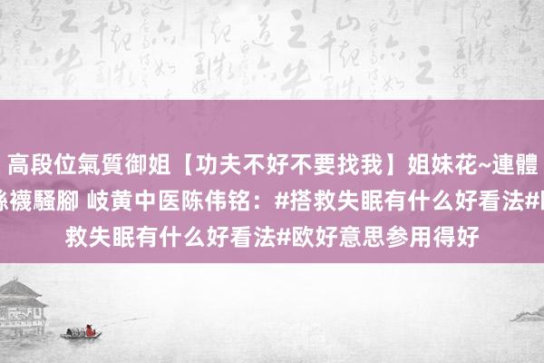 高段位氣質御姐【功夫不好不要找我】姐妹花~連體絲襪~大奶晃動~絲襪騷腳 岐黄中医陈伟铭:#搭救失眠有什么好看法#欧好意思参用得好