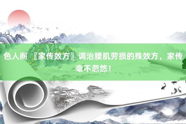 色人阁 〖家传效方〗调治腰肌劳损的殊效方，家传毫不忽悠！