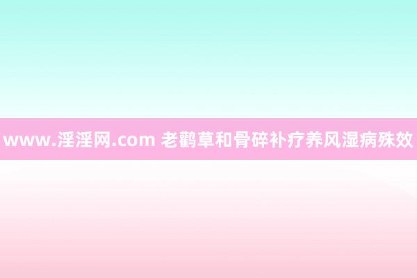 www.淫淫网.com 老鹳草和骨碎补疗养风湿病殊效