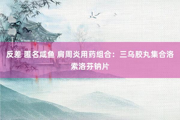 反差 匿名咸鱼 肩周炎用药组合：三乌胶丸集合洛索洛芬钠片