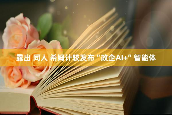 露出 同人 希姆计较发布“政企AI+”智能体