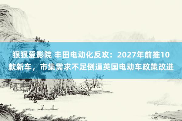狠狠爱影院 丰田电动化反攻：2027年前推10款新车，市集需求不足倒逼英国电动车政策改进