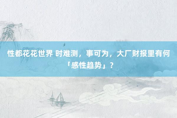 性都花花世界 时难测，事可为，大厂财报里有何「感性趋势」？
