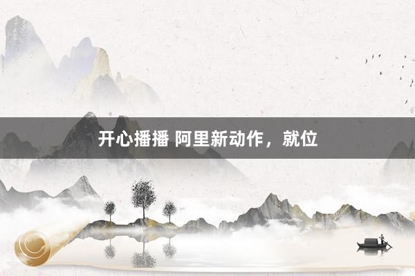 开心播播 阿里新动作，就位