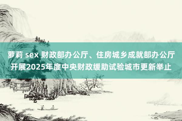 萝莉 sex 财政部办公厅、住房城乡成就部办公厅开展2025年度中央财政缓助试验城市更新举止