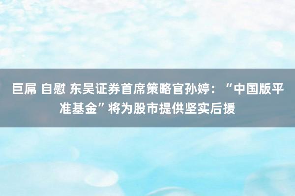 巨屌 自慰 东吴证券首席策略官孙婷：“中国版平准基金”将为股市提供坚实后援