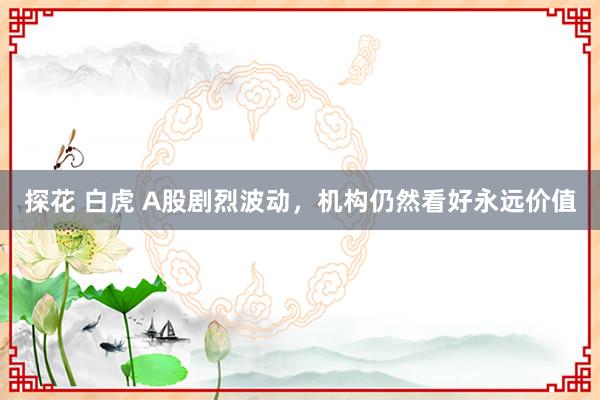 探花 白虎 A股剧烈波动，机构仍然看好永远价值