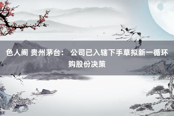 色人阁 贵州茅台： 公司已入辖下手草拟新一循环购股份决策