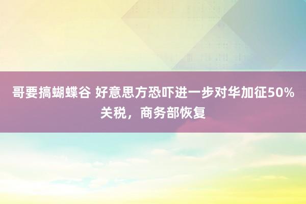 哥要搞蝴蝶谷 好意思方恐吓进一步对华加征50%关税，商务部恢复