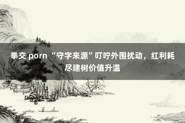 拳交 porn “守字来源”叮咛外围扰动，红利耗尽建树价值升温