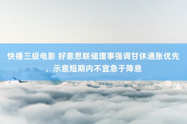 快播三级电影 好意思联储理事强调甘休通胀优先，示意短期内不宜急于降息